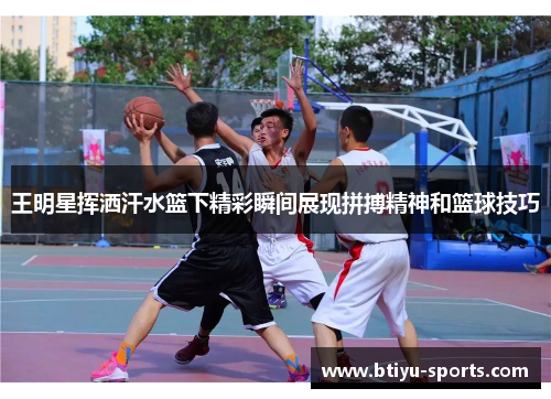 王明星挥洒汗水篮下精彩瞬间展现拼搏精神和篮球技巧