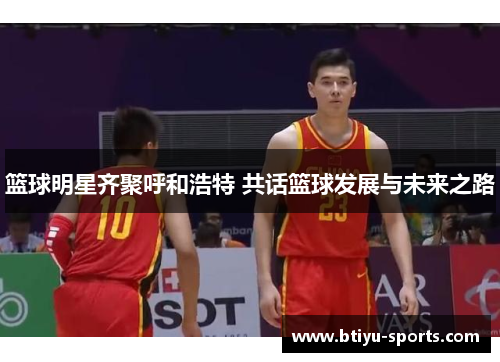 篮球明星齐聚呼和浩特 共话篮球发展与未来之路